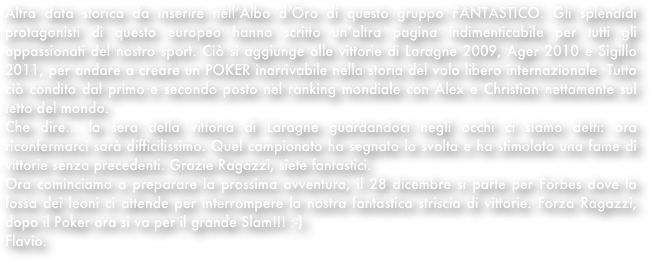 Altra data storica da inserire nell’Albo d’Oro di questo gruppo FANTASTICO. Gli splendidi protagonisti di questo europeo hanno scritto un’altra pagina indimenticabile per tutti gli appassionati del nostro sport. Ciò si aggiunge alle vittorie di Laragne 2009, Ager 2010 e Sigillo 2011, per andare a creare un POKER inarrivabile nella storia del volo libero internazionale. Tutto ciò condito dal primo e secondo posto nel ranking mondiale con Alex e Christian nettamente sul tetto del mondo.
Che dire... la sera della vittoria di Laragne guardandoci negli occhi ci siamo detti: ora riconfermarci sarà difficilissimo. Quel campionato ha segnato la svolta e ha stimolato una fame di vittorie senza precedenti. Grazie Ragazzi, siete fantastici.
Ora cominciamo a preparare la prossima avventura, il 28 dicembre si parte per Forbes dove la fossa dei leoni ci attende per interrompere la nostra fantastica striscia di vittorie. Forza Ragazzi, dopo il Poker ora si va per il grande Slam!!! :-)
Flavio.